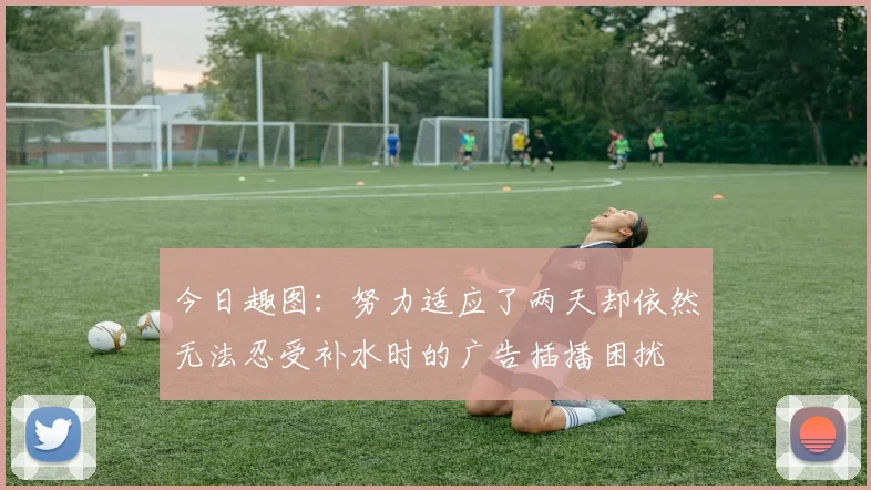 今日趣图：努力适应了两天却依然无法忍受补水时的广告插播困扰