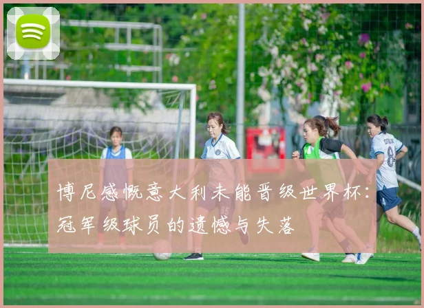 博尼感慨意大利未能晋级世界杯：冠军级球员的遗憾与失落
