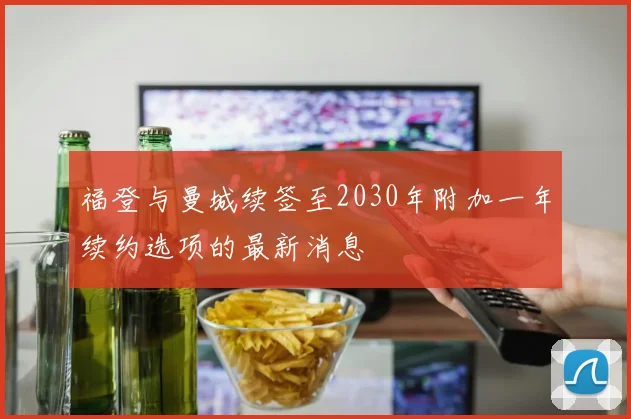 福登与曼城续签至2030年附加一年续约选项的最新消息