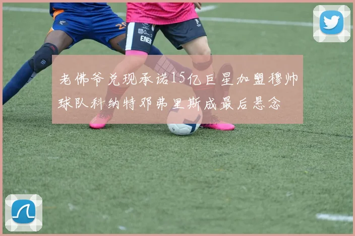 老佛爷兑现承诺15亿巨星加盟穆帅球队科纳特邓弗里斯成最后悬念