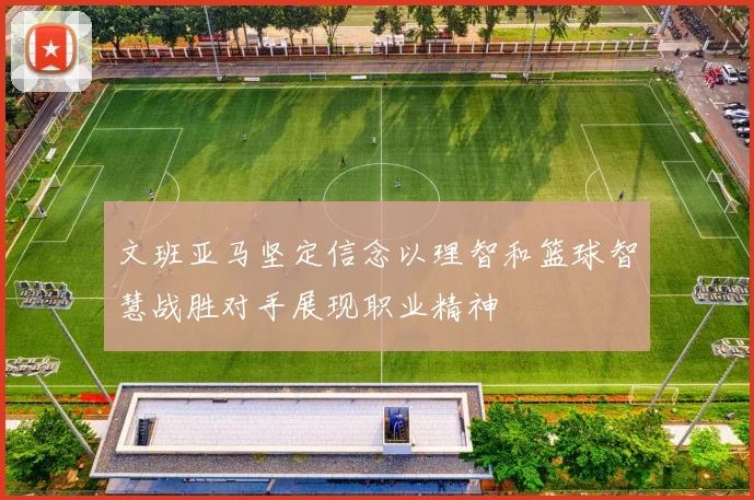 文班亚马坚定信念以理智和篮球智慧战胜对手展现职业精神