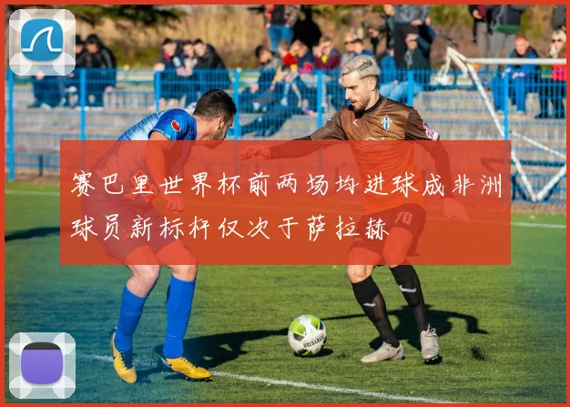 赛巴里世界杯前两场均进球成非洲球员新标杆仅次于萨拉赫