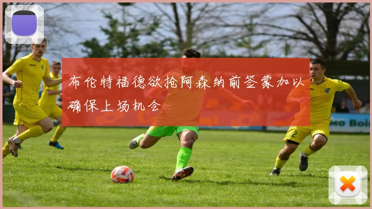 布伦特福德欲抢阿森纳前签蒙加以确保上场机会