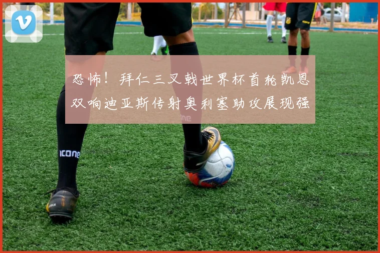 恐怖！拜仁三叉戟世界杯首轮凯恩双响迪亚斯传射奥利塞助攻展现强大实力