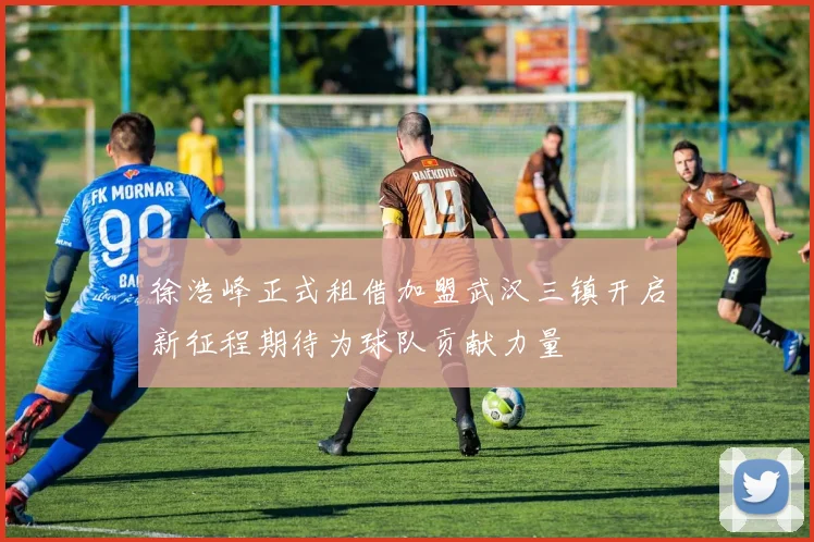 徐浩峰正式租借加盟武汉三镇开启新征程期待为球队贡献力量